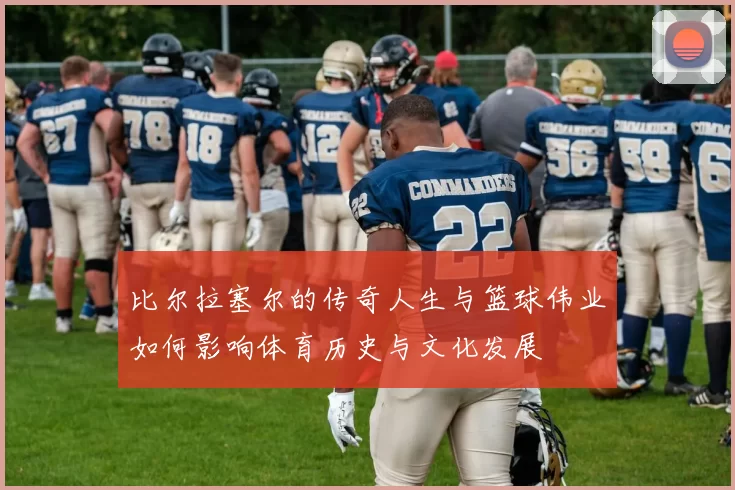 比尔拉塞尔的传奇人生与篮球伟业如何影响体育历史与文化发展