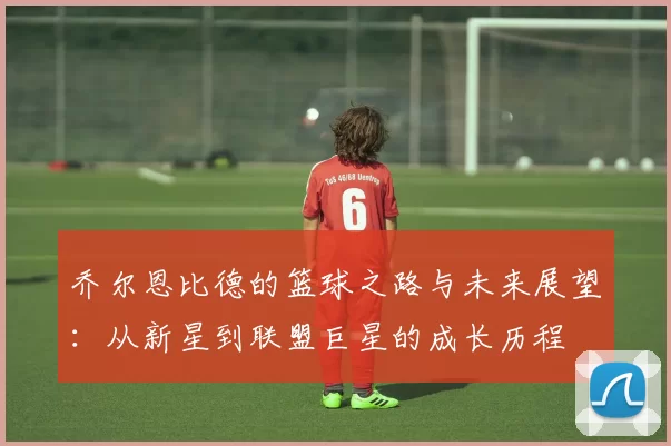 乔尔恩比德的篮球之路与未来展望：从新星到联盟巨星的成长历程