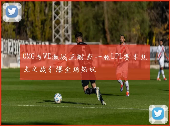 OMG与WE激战正酣 新一轮LPL赛季焦点之战引爆全场热议