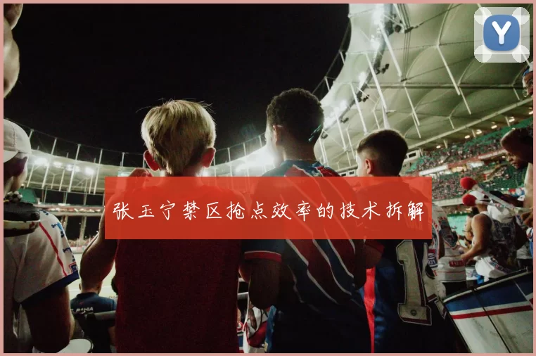 张玉宁禁区抢点效率的技术拆解