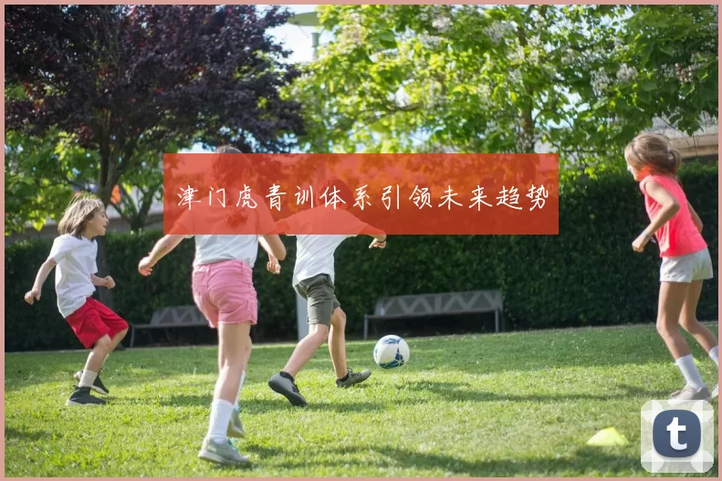 津门虎青训体系引领未来趋势