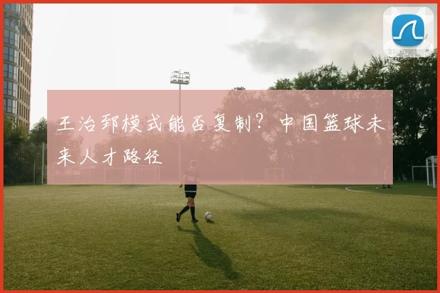 王治郅模式能否复制？中国篮球未来人才路径