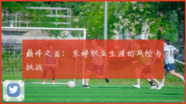 巅峰之后：朱婷职业生涯的风险与挑战