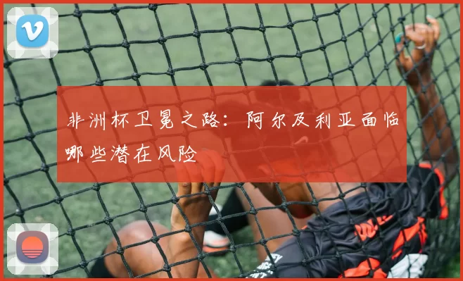 非洲杯卫冕之路：阿尔及利亚面临哪些潜在风险