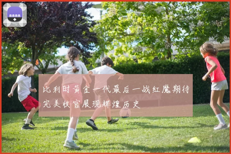 比利时黄金一代最后一战红魔期待完美收官展现辉煌历史