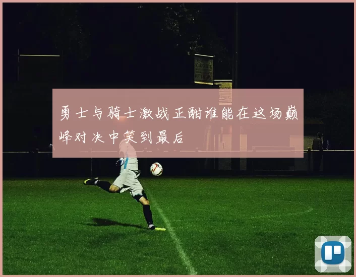 勇士与骑士激战正酣谁能在这场巅峰对决中笑到最后