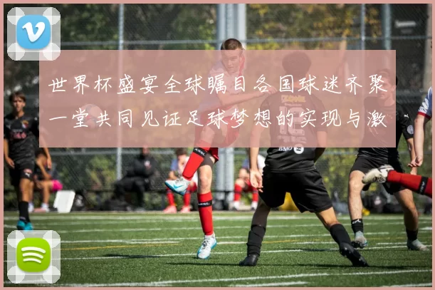 世界杯盛宴全球瞩目各国球迷齐聚一堂共同见证足球梦想的实现与激情碰撞