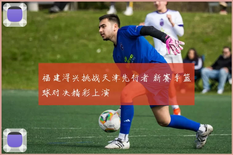 福建浔兴挑战天津先行者 新赛季篮球对决精彩上演