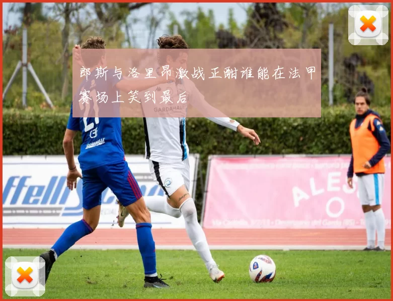 郎斯与洛里昂激战正酣谁能在法甲赛场上笑到最后