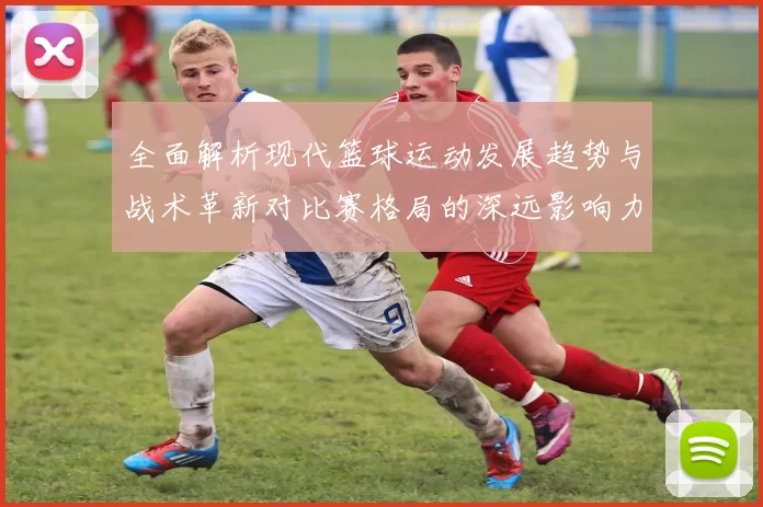 全面解析现代篮球运动发展趋势与战术革新对比赛格局的深远影响力度