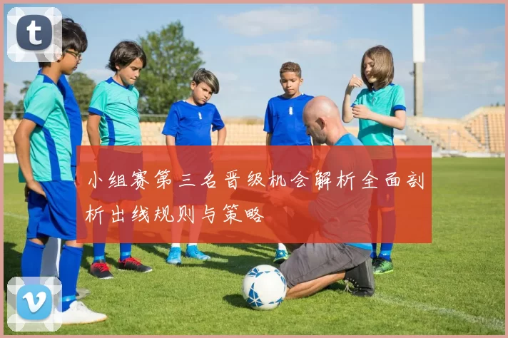 小组赛第三名晋级机会解析全面剖析出线规则与策略