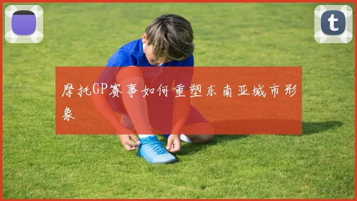 摩托GP赛事如何重塑东南亚城市形象