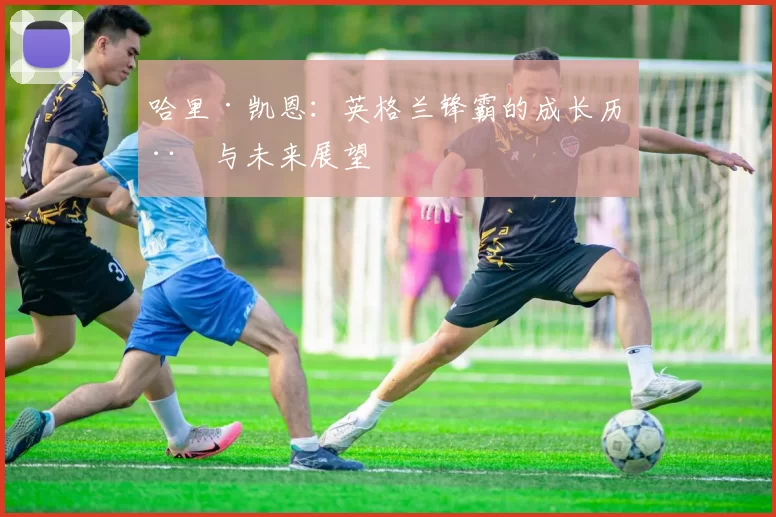 哈里·凯恩：英格兰锋霸的成长历程与未来展望