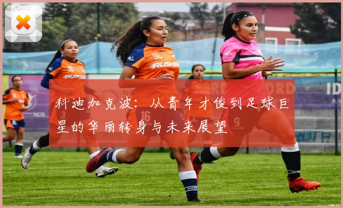 科迪加克波：从青年才俊到足球巨星的华丽转身与未来展望