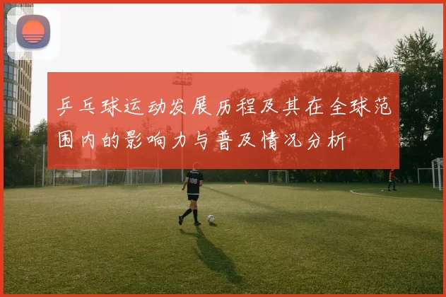 乒乓球运动发展历程及其在全球范围内的影响力与普及情况分析