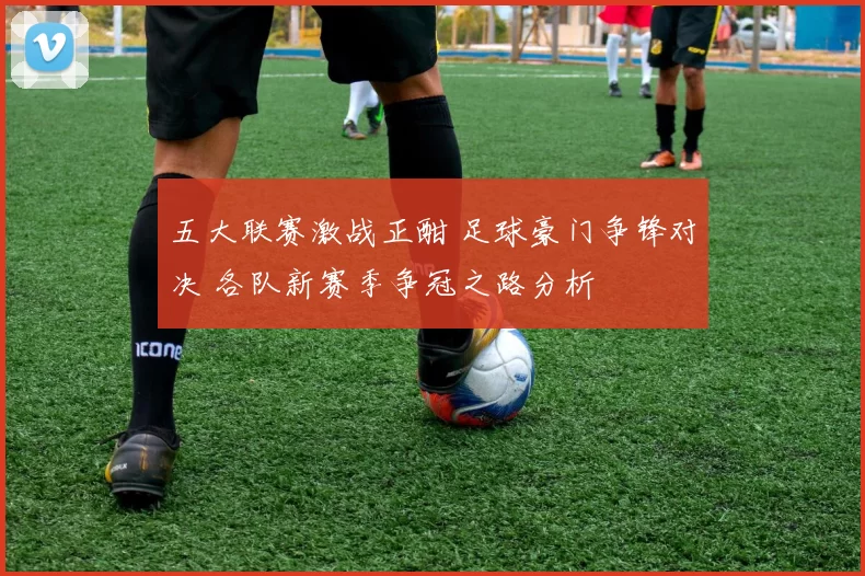 五大联赛激战正酣 足球豪门争锋对决 各队新赛季争冠之路分析