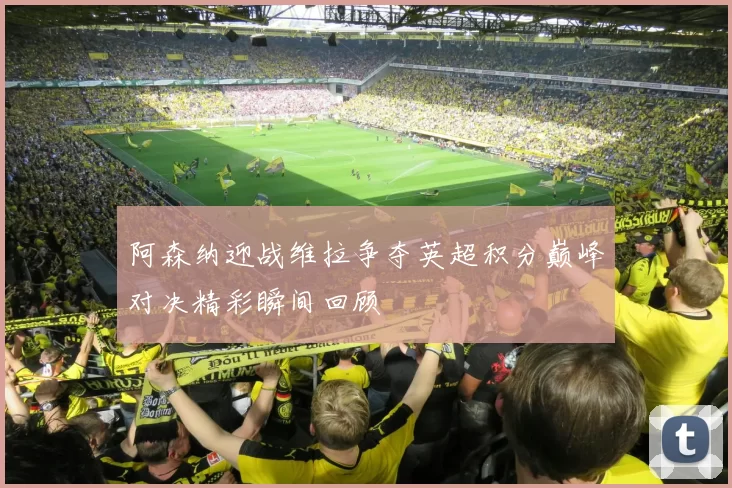 阿森纳迎战维拉争夺英超积分巅峰对决精彩瞬间回顾